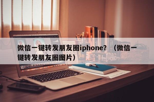 微信一键转发朋友圈iphone？（微信一键转发朋友圈图片）-第1张图片-微多开