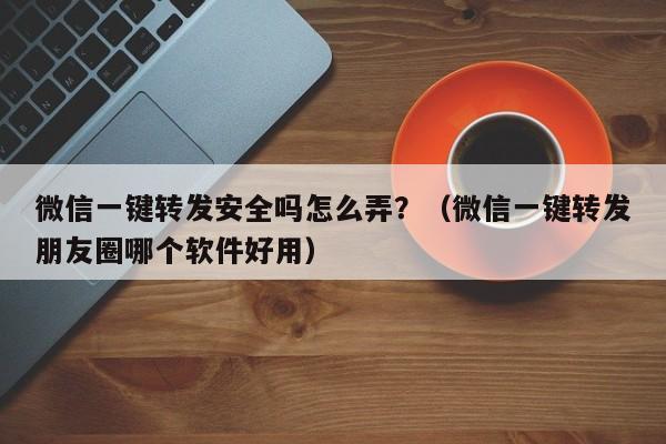 微信一键转发安全吗怎么弄？（微信一键转发朋友圈哪个软件好用）-第1张图片-微多开