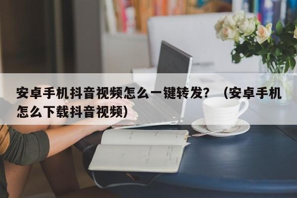 安卓手机抖音视频怎么一键转发？（安卓手机怎么下载抖音视频）-第1张图片-微多开