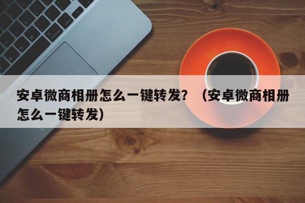 安卓微商相册怎么一键转发？（安卓微商相册怎么一键转发）-第1张图片-微多开