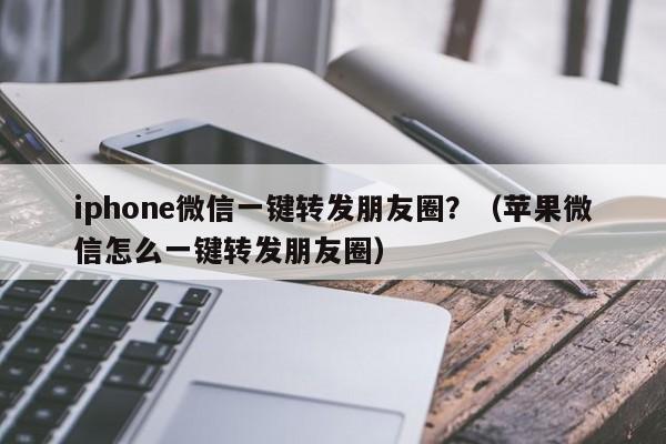 iphone微信一键转发朋友圈？（苹果微信怎么一键转发朋友圈）-第1张图片-微多开