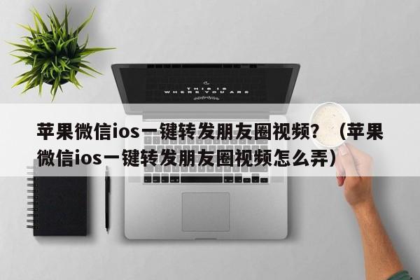 苹果微信ios一键转发朋友圈视频？（苹果微信ios一键转发朋友圈视频怎么弄）-第1张图片-微多开