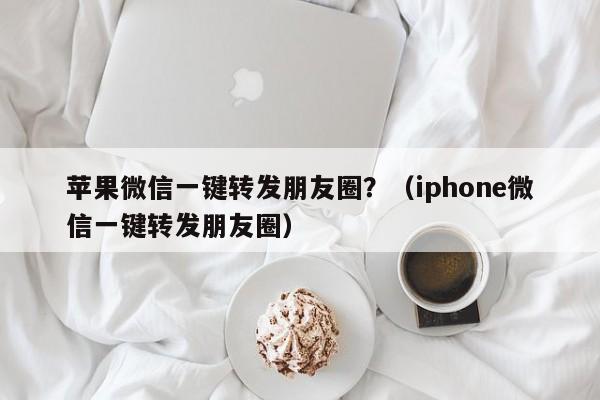 苹果微信一键转发朋友圈？（iphone微信一键转发朋友圈）-第1张图片-微多开