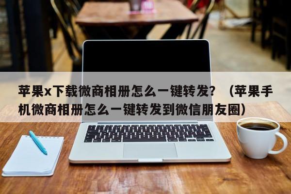 苹果x下载微商相册怎么一键转发？（苹果手机微商相册怎么一键转发到微信朋友圈）-第1张图片-微多开