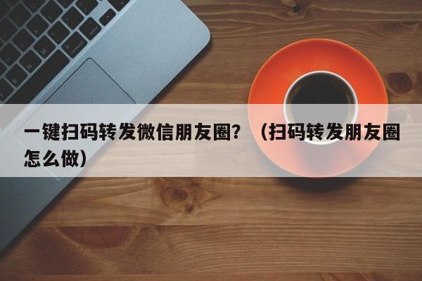 一键扫码转发微信朋友圈？（扫码转发朋友圈怎么做）-第1张图片-微多开