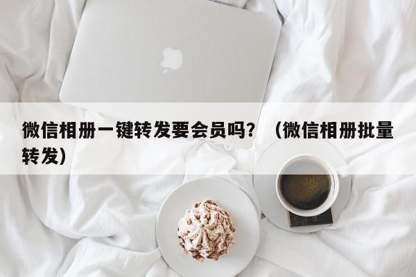 微信相册一键转发要会员吗？（微信相册批量转发）-第1张图片-微多开