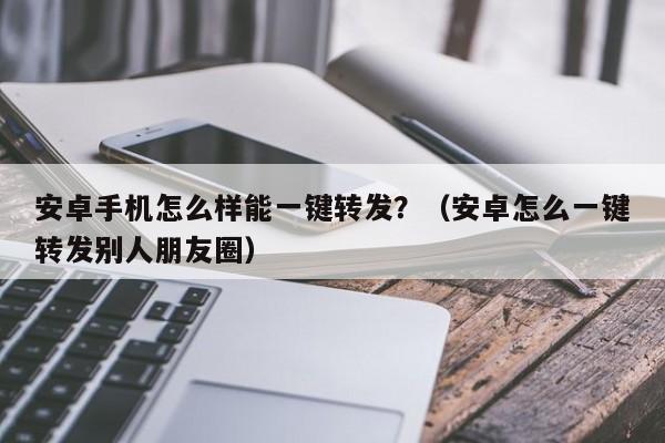 安卓手机怎么样能一键转发？（安卓怎么一键转发别人朋友圈）-第1张图片-微多开