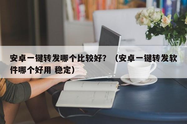 安卓一键转发哪个比较好？（安卓一键转发软件哪个好用 稳定）-第1张图片-微多开