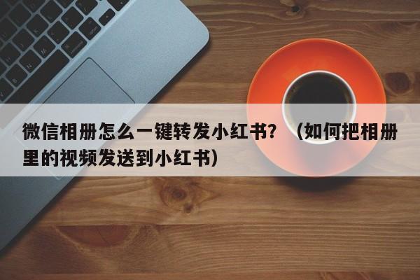 微信相册怎么一键转发小红书？（如何把相册里的视频发送到小红书）-第1张图片-微多开