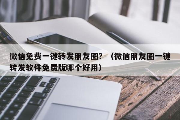 微信免费一键转发朋友圈？（微信朋友圈一键转发软件免费版哪个好用）-第1张图片-微多开