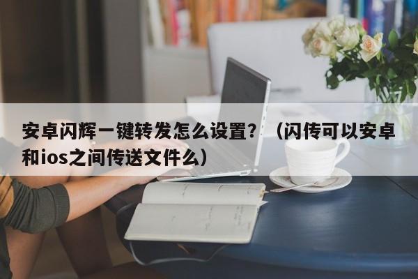 安卓闪辉一键转发怎么设置？（闪传可以安卓和ios之间传送文件么）-第1张图片-微多开