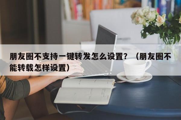 朋友圈不支持一键转发怎么设置？（朋友圈不能转载怎样设置）-第1张图片-微多开