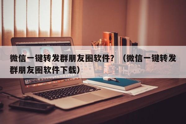 微信一键转发群朋友圈软件？（微信一键转发群朋友圈软件下载）-第1张图片-微多开