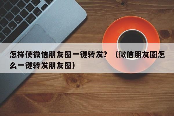 怎样使微信朋友圈一键转发？（微信朋友圈怎么一键转发朋友圈）-第1张图片-微多开