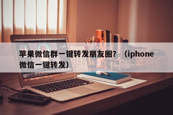 苹果微信群一键转发朋友圈？（iphone微信一键转发）-第1张图片-微多开