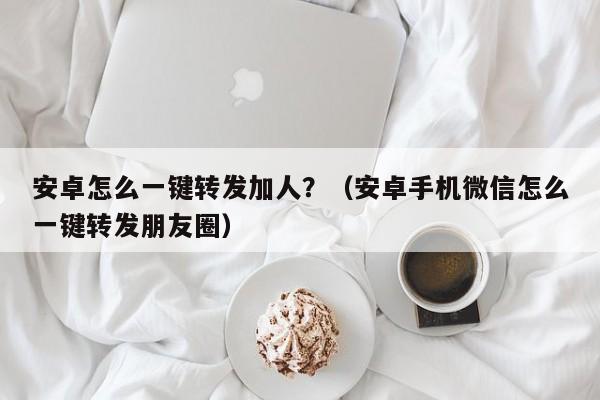 安卓怎么一键转发加人？（安卓手机微信怎么一键转发朋友圈）-第1张图片-微多开