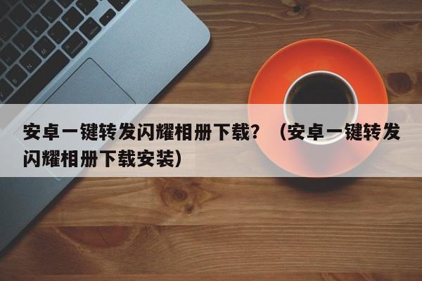 安卓一键转发闪耀相册下载？（安卓一键转发闪耀相册下载安装）-第1张图片-微多开