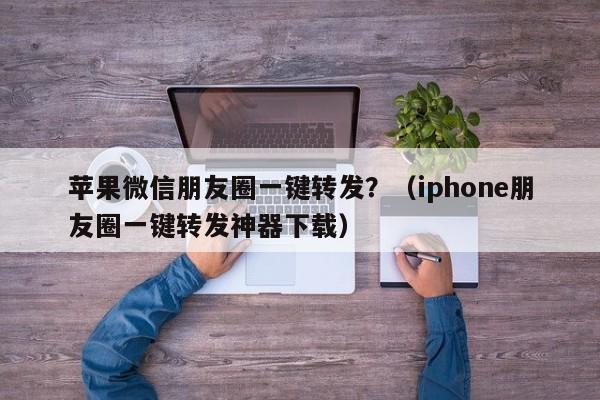 苹果微信朋友圈一键转发？（iphone朋友圈一键转发神器下载）-第1张图片-微多开