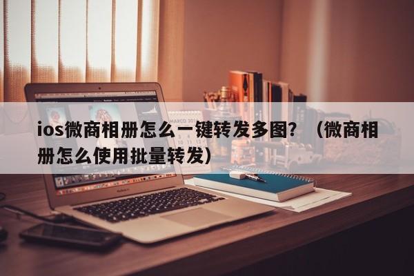 ios微商相册怎么一键转发多图？（微商相册怎么使用批量转发）-第1张图片-微多开