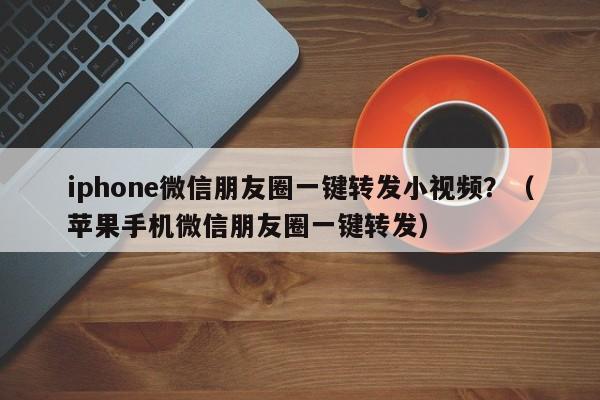 iphone微信朋友圈一键转发小视频？（苹果手机微信朋友圈一键转发）-第1张图片-微多开