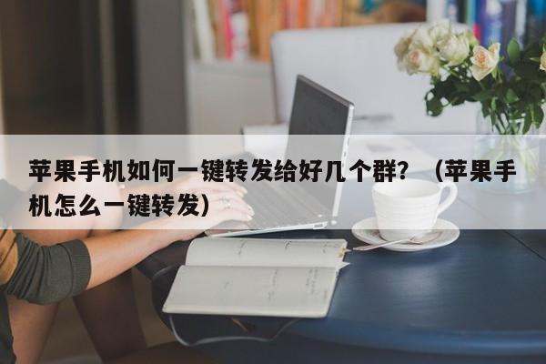 苹果手机如何一键转发给好几个群？（苹果手机怎么一键转发）-第1张图片-微多开