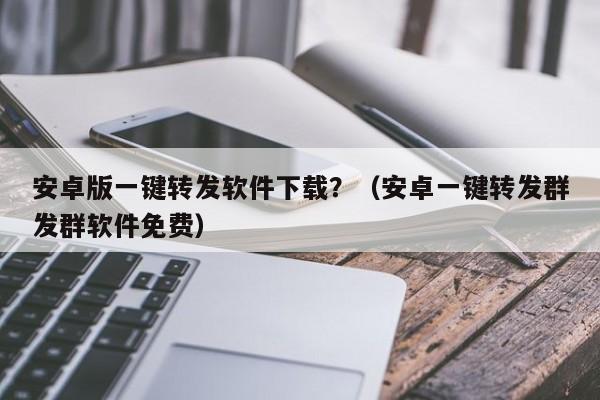 安卓版一键转发软件下载？（安卓一键转发群发群软件免费）-第1张图片-微多开