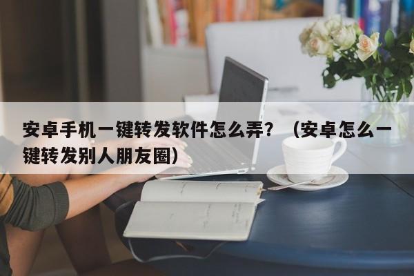 安卓手机一键转发软件怎么弄？（安卓怎么一键转发别人朋友圈）-第1张图片-微多开