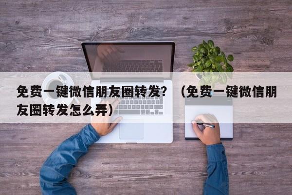 免费一键微信朋友圈转发？（免费一键微信朋友圈转发怎么弄）-第1张图片-微多开