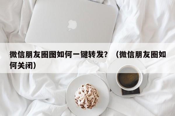 微信朋友圈图如何一键转发？（微信朋友圈如何关闭）-第1张图片-微多开