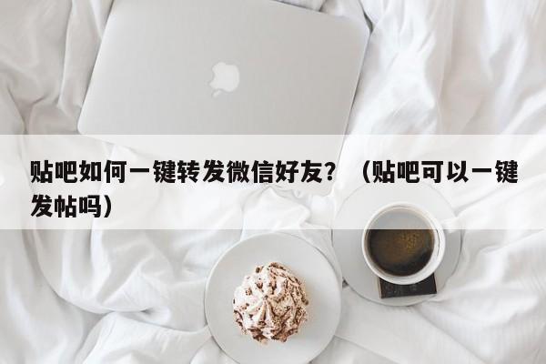 贴吧如何一键转发微信好友？（贴吧可以一键发帖吗）-第1张图片-微多开