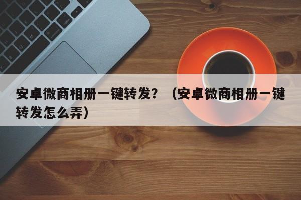 安卓微商相册一键转发？（安卓微商相册一键转发怎么弄）-第1张图片-微多开