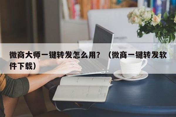 微商大师一键转发怎么用？（微商一键转发软件下载）-第1张图片-微多开