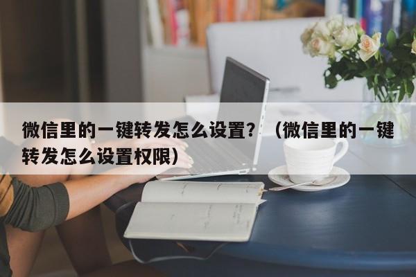 微信里的一键转发怎么设置？（微信里的一键转发怎么设置权限）-第1张图片-微多开