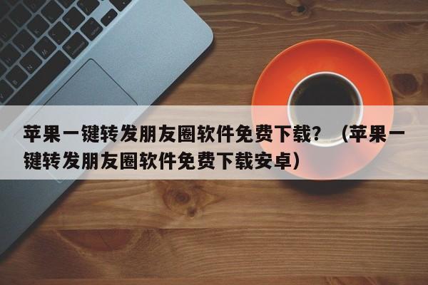 苹果一键转发朋友圈软件免费下载？（苹果一键转发朋友圈软件免费下载安卓）-第1张图片-微多开