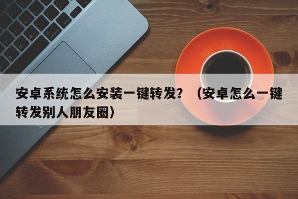 安卓系统怎么安装一键转发？（安卓怎么一键转发别人朋友圈）-第1张图片-微多开