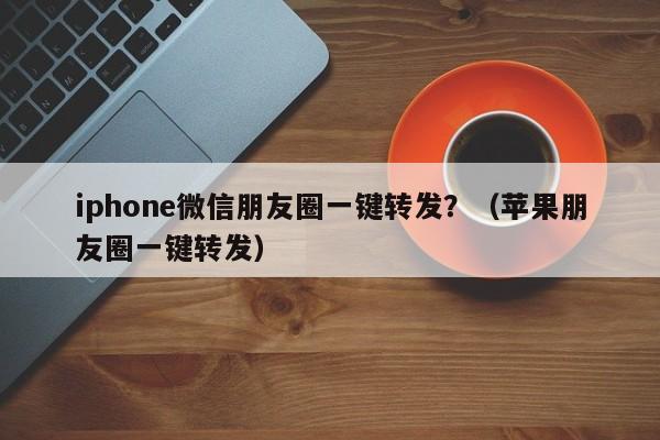 iphone微信朋友圈一键转发？（苹果朋友圈一键转发）-第1张图片-微多开