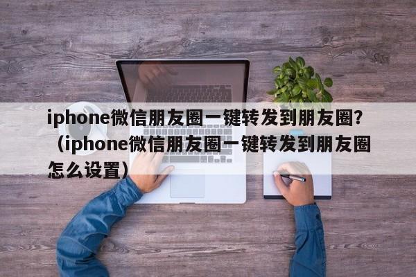 iphone微信朋友圈一键转发到朋友圈？（iphone微信朋友圈一键转发到朋友圈怎么设置）-第1张图片-微多开