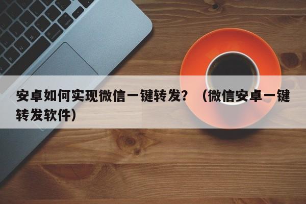 安卓如何实现微信一键转发？（微信安卓一键转发软件）-第1张图片-微多开