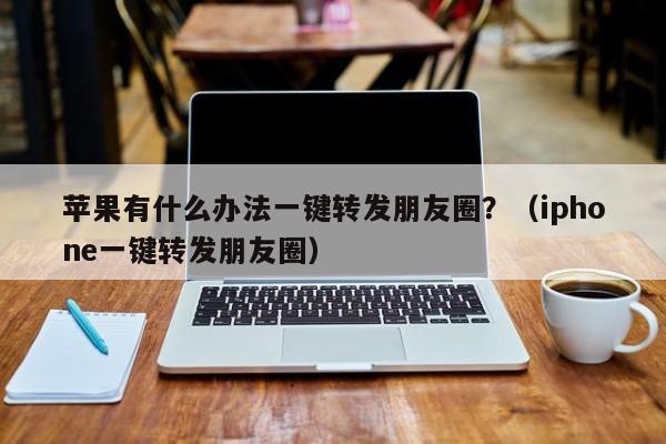 苹果有什么办法一键转发朋友圈？（iphone一键转发朋友圈）-第1张图片-微多开