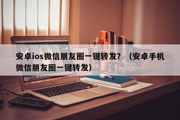 安卓ios微信朋友圈一键转发？（安卓手机微信朋友圈一键转发）-第1张图片-微多开