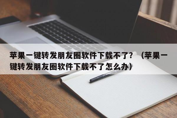 苹果一键转发朋友圈软件下载不了？（苹果一键转发朋友圈软件下载不了怎么办）-第1张图片-微多开