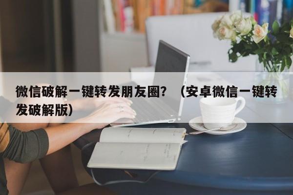 微信破解一键转发朋友圈？（安卓微信一键转发破解版）-第1张图片-微多开