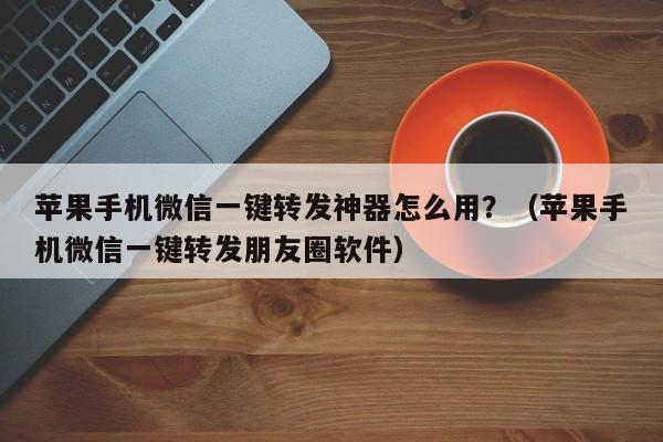 苹果手机微信一键转发神器怎么用？（苹果手机微信一键转发朋友圈软件）-第1张图片-微多开