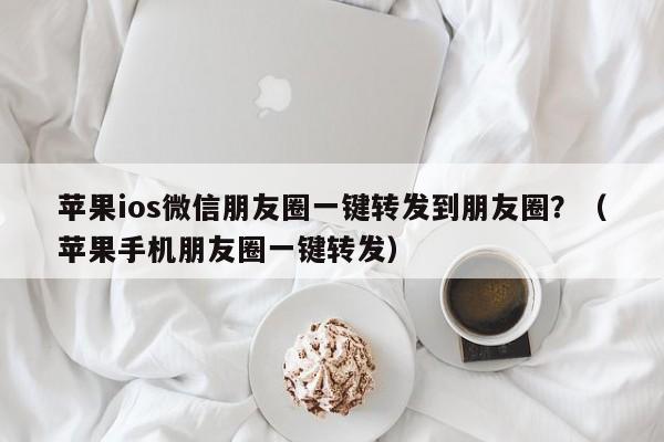 苹果ios微信朋友圈一键转发到朋友圈？（苹果手机朋友圈一键转发）-第1张图片-微多开