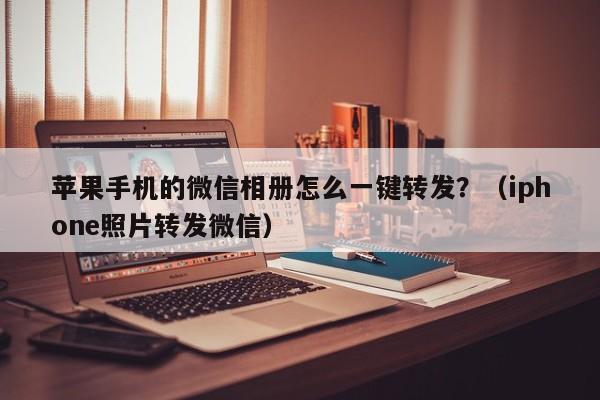 苹果手机的微信相册怎么一键转发？（iphone照片转发微信）-第1张图片-微多开