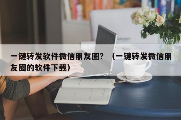 一键转发软件微信朋友圈？（一键转发微信朋友圈的软件下载）-第1张图片-微多开