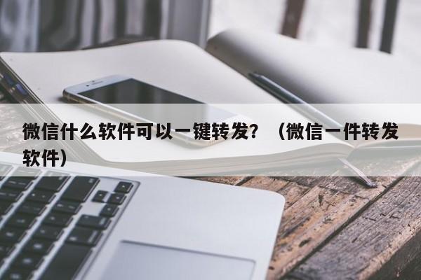 微信什么软件可以一键转发？（微信一件转发软件）-第1张图片-微多开