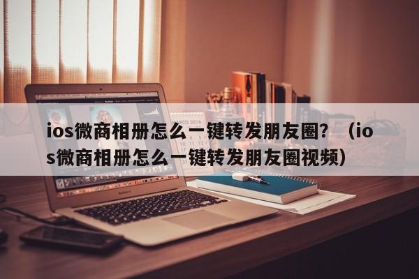 ios微商相册怎么一键转发朋友圈？（ios微商相册怎么一键转发朋友圈视频）-第1张图片-微多开