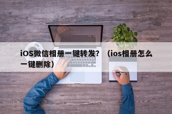 iOS微信相册一键转发？（ios相册怎么一键删除）-第1张图片-微多开