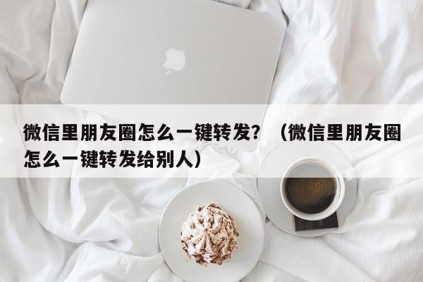 微信里朋友圈怎么一键转发？（微信里朋友圈怎么一键转发给别人）-第1张图片-微多开